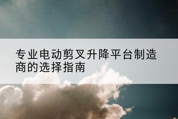 敖汉旗电动剪叉升降平台厂家-专业电动剪叉升降平台制造商的选择指南