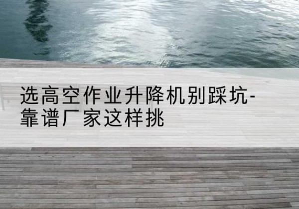 敖汉旗剪叉式升降机厂家-选高空作业升降机别踩坑-靠谱厂家这样挑