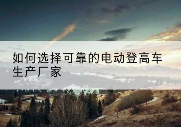 敖汉旗电动登高车厂家-如何选择可靠的电动登高车生产厂家