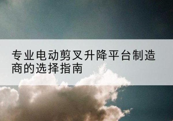 敖汉旗电动剪叉升降平台厂家-专业电动剪叉升降平台制造商的选择指南