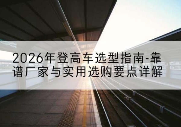 敖汉旗登高车厂家推荐-2026年登高车选型指南-靠谱厂家与实用选购要点详解